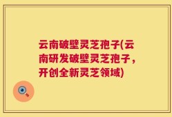 云南破壁灵芝孢子(云南研发破壁灵芝孢子，开创全新灵芝领域)