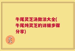 牛尾灵芝汤做法大全(牛尾炖灵芝的详细步骤分享)
