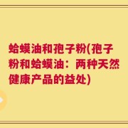 蛤蟆油和孢子粉(孢子粉和蛤蟆油：两种天然健康产品的益处)