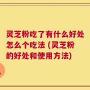 灵芝粉吃了有什么好处怎么个吃法 (灵芝粉的好处和使用方法)