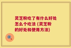 灵芝粉吃了有什么好处怎么个吃法 (灵芝粉的好处和使用方法)