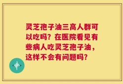 灵芝孢子油三高人群可以吃吗？在医院看见有些病人吃灵芝孢子油，这样不会有问题吗？