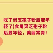 吃了灵芝孢子粉后变年轻了(食用灵芝孢子粉后显年轻，美丽常青！