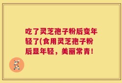 吃了灵芝孢子粉后变年轻了(食用灵芝孢子粉后显年轻，美丽常青！