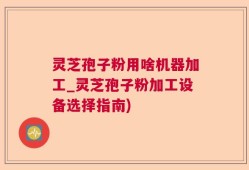 灵芝孢子粉用啥机器加工_灵芝孢子粉加工设备选择指南)