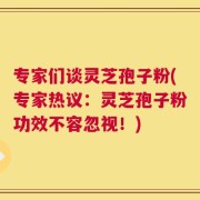 专家们谈灵芝孢子粉(专家热议：灵芝孢子粉功效不容忽视！)