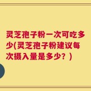 灵芝孢子粉一次可吃多少(灵芝孢子粉建议每次摄入量是多少？)