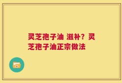 灵芝孢子油 滋补？灵芝孢子油正宗做法