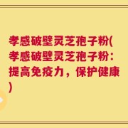 孝感破壁灵芝孢子粉(孝感破壁灵芝孢子粉：提高免疫力，保护健康)