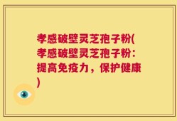 孝感破壁灵芝孢子粉(孝感破壁灵芝孢子粉：提高免疫力，保护健康)