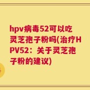 hpv病毒52可以吃灵芝孢子粉吗(治疗HPV52：关于灵芝孢子粉的建议)