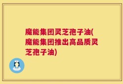 魔能集团灵芝孢子油(魔能集团推出高品质灵芝孢子油)
