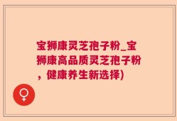 宝狮康灵芝孢子粉_宝狮康高品质灵芝孢子粉，健康养生新选择)