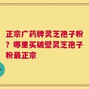 正宗广药牌灵芝孢子粉？哪里买破壁灵芝孢子粉最正宗