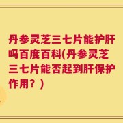 丹参灵芝三七片能护肝吗百度百科(丹参灵芝三七片能否起到肝保护作用？)