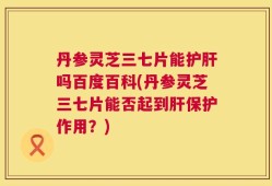 丹参灵芝三七片能护肝吗百度百科(丹参灵芝三七片能否起到肝保护作用？)