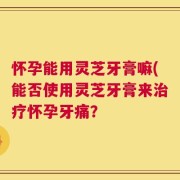 怀孕能用灵芝牙膏嘛(能否使用灵芝牙膏来治疗怀孕牙痛？