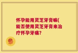 怀孕能用灵芝牙膏嘛(能否使用灵芝牙膏来治疗怀孕牙痛？