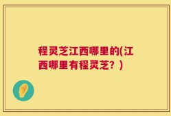 程灵芝江西哪里的(江西哪里有程灵芝？)