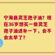 宁海县灵芝孢子油？现在36岁想买一些灵芝孢子油进补一下，会不会太早了？