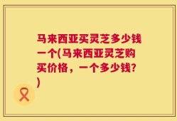 马来西亚买灵芝多少钱一个(马来西亚灵芝购买价格，一个多少钱？)