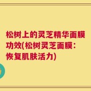 松树上的灵芝精华面膜功效(松树灵芝面膜：恢复肌肤活力)