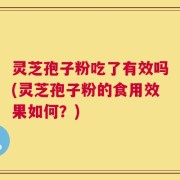 灵芝孢子粉吃了有效吗(灵芝孢子粉的食用效果如何？)
