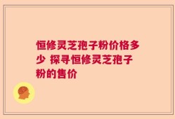 恒修灵芝孢子粉价格多少 探寻恒修灵芝孢子粉的售价