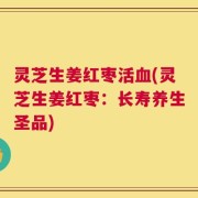 灵芝生姜红枣活血(灵芝生姜红枣：长寿养生圣品)
