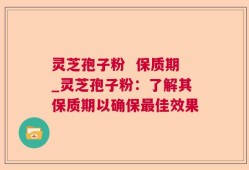 灵芝孢子粉  保质期_灵芝孢子粉：了解其保质期以确保最佳效果