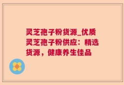 灵芝孢子粉货源_优质灵芝孢子粉供应：精选货源，健康养生佳品