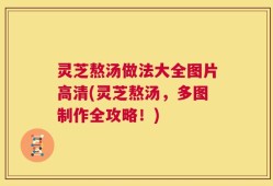 灵芝熬汤做法大全图片高清(灵芝熬汤，多图制作全攻略！)