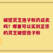 破壁灵芝孢子粉药店卖吗？哪里可以买到正宗的灵芝破壁孢子粉