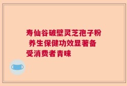 寿仙谷破壁灵芝孢子粉 养生保健功效显著备受消费者青睐