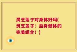 灵芝莲子对身体好吗(灵芝莲子：益身健体的完美组合！)