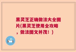 黑灵芝正确做法大全图片(黑灵芝使用全攻略，做法图文并茂！)