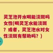 灵芝泡开水喝能淡斑吗女性(喝灵芝水能淡斑？或者，灵芝泡水对女性淡斑有帮助吗？)