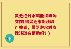 灵芝泡开水喝能淡斑吗女性(喝灵芝水能淡斑？或者，灵芝泡水对女性淡斑有帮助吗？)