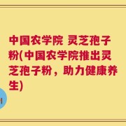 中国农学院 灵芝孢子粉(中国农学院推出灵芝孢子粉，助力健康养生)