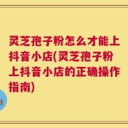 灵芝孢子粉怎么才能上抖音小店(灵芝孢子粉上抖音小店的正确操作指南)