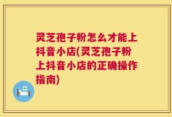 灵芝孢子粉怎么才能上抖音小店(灵芝孢子粉上抖音小店的正确操作指南)