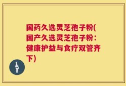 国药久选灵芝孢子粉(国产久选灵芝孢子粉：健康护益与食疗双管齐下)