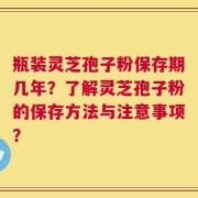 瓶装灵芝孢子粉保存期几年？了解灵芝孢子粉的保存方法与注意事项？