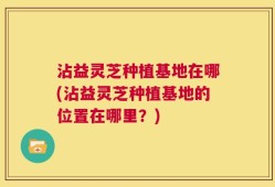沾益灵芝种植基地在哪(沾益灵芝种植基地的位置在哪里？)
