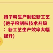 孢子粉生产制粒新工艺(孢子粉制粒技术升级：新工艺生产效率大幅提升)