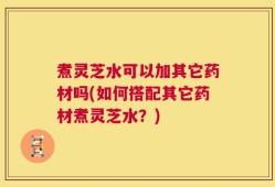 煮灵芝水可以加其它药材吗(如何搭配其它药材煮灵芝水？)