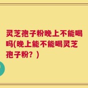 灵芝孢子粉晚上不能喝吗(晚上能不能喝灵芝孢子粉？)