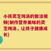 小孩灵芝炖汤的做法视频(制作营养美味的灵芝炖汤，让孩子健康成长)