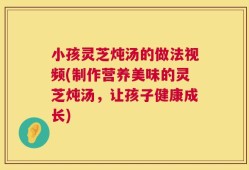 小孩灵芝炖汤的做法视频(制作营养美味的灵芝炖汤，让孩子健康成长)