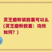 灵芝磨粉装胶囊可以么(灵芝磨粉胶囊：功效如何？)